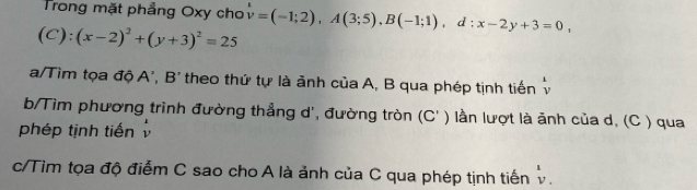 Trong mặt phẳng Oxy cho
(C):(x-2)^2+(y+3)^2=25 v=(-1;2), A(3;5), B(-1;1), d:x-2y+3=0, 
a/Tìm tọa độ A', B' theo thứ tự là ảnh của A, B qua phép tịnh tiến^v vendarray 
b/Tìm phương trình đường thẳng d', đường tròn (C ' ) lần lượt là ảnh của d, (C ) qua 
phép tịnh tiến 
c/Tìm tọa độ điểm C sao cho A là ảnh của C qua phép tịnh tiến v.