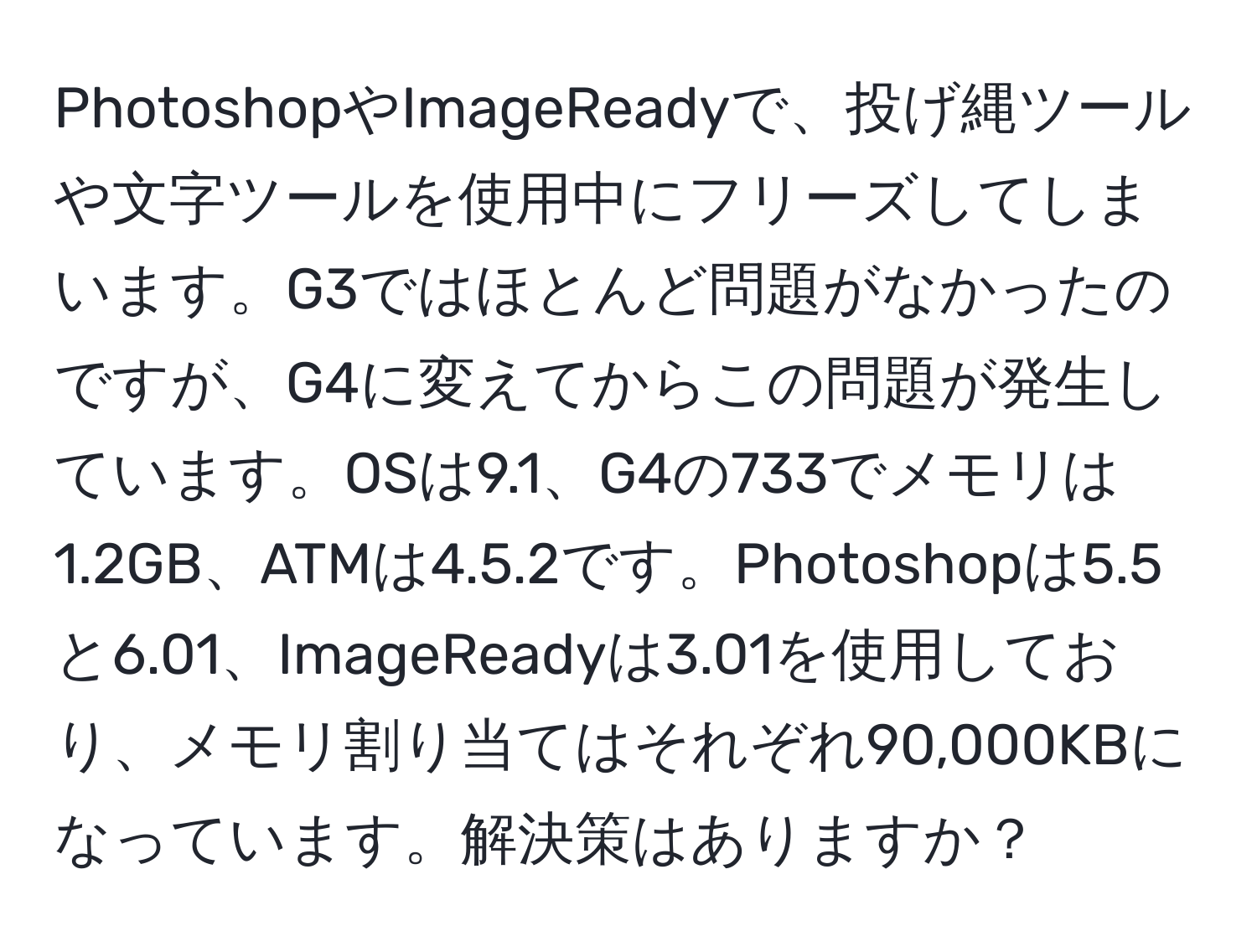 PhotoshopやImageReadyで、投げ縄ツールや文字ツールを使用中にフリーズしてしまいます。G3ではほとんど問題がなかったのですが、G4に変えてからこの問題が発生しています。OSは9.1、G4の733でメモリは1.2GB、ATMは4.5.2です。Photoshopは5.5と6.01、ImageReadyは3.01を使用しており、メモリ割り当てはそれぞれ90,000KBになっています。解決策はありますか？