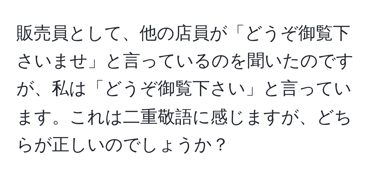 販売員として、他の店員が「どうぞ御覧下さいませ」と言っているのを聞いたのですが、私は「どうぞ御覧下さい」と言っています。これは二重敬語に感じますが、どちらが正しいのでしょうか？