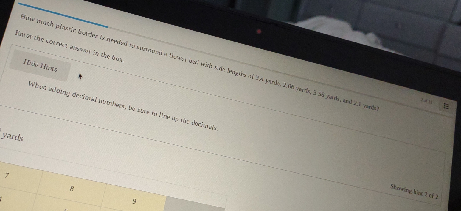 Enter the correct answer in the box 
How much plastic border is needed to surround a flower bed with side lengths of 3.4 yards, 2.06 yards, 3.56 yards, and 2.1 yard
Hide Hints 
2 of 11 
When adding decimal numbers, be sure to line up the decimals
yards
7
8
Showing hint 2 of 2
1
9