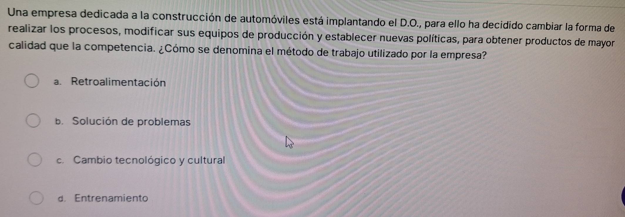 Una empresa dedicada a la construcción de automóviles está implantando el D.O., para ello ha decidido cambiar la forma de
realizar los procesos, modificar sus equipos de producción y establecer nuevas políticas, para obtener productos de mayor
calidad que la competencia. ¿Cómo se denomina el método de trabajo utilizado por la empresa?
a. Retroalimentación
b. Solución de problemas
c. Cambio tecnológico y cultural
d. Entrenamiento