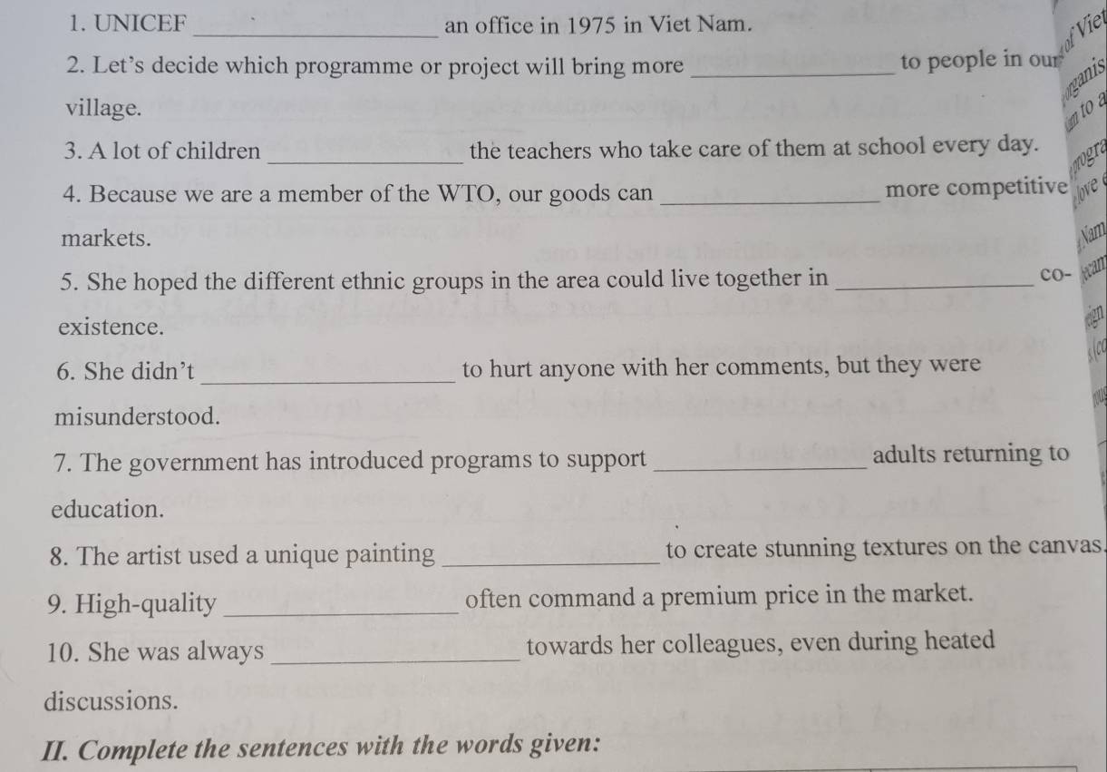 UNICEF _an office in 1975 in Viet Nam. Vie 
2. Let’s decide which programme or project will bring more _to people in our 
rganis 
village. 
mtoa 
_ 
3. A lot of children the teachers who take care of them at school every day. 
4. Because we are a member of the WTO, our goods can _more competitive love 
markets. Nam 
5. She hoped the different ethnic groups in the area could live together in _cO- lean 
existence. 
6. She didn’t_ to hurt anyone with her comments, but they were 
misunderstood. 
7. The government has introduced programs to support _adults returning to 
education. 
8. The artist used a unique painting _to create stunning textures on the canvas 
9. High-quality_ often command a premium price in the market. 
10. She was always _towards her colleagues, even during heated 
discussions. 
II. Complete the sentences with the words given: