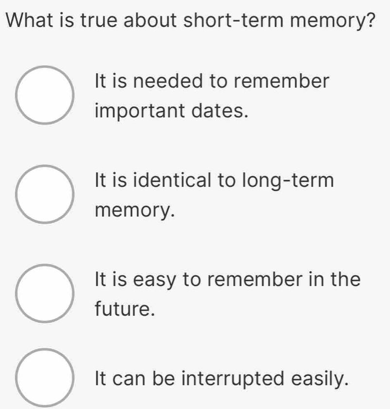 What is true about short-term memory?
It is needed to remember
important dates.
It is identical to long-term
memory.
It is easy to remember in the
future.
It can be interrupted easily.