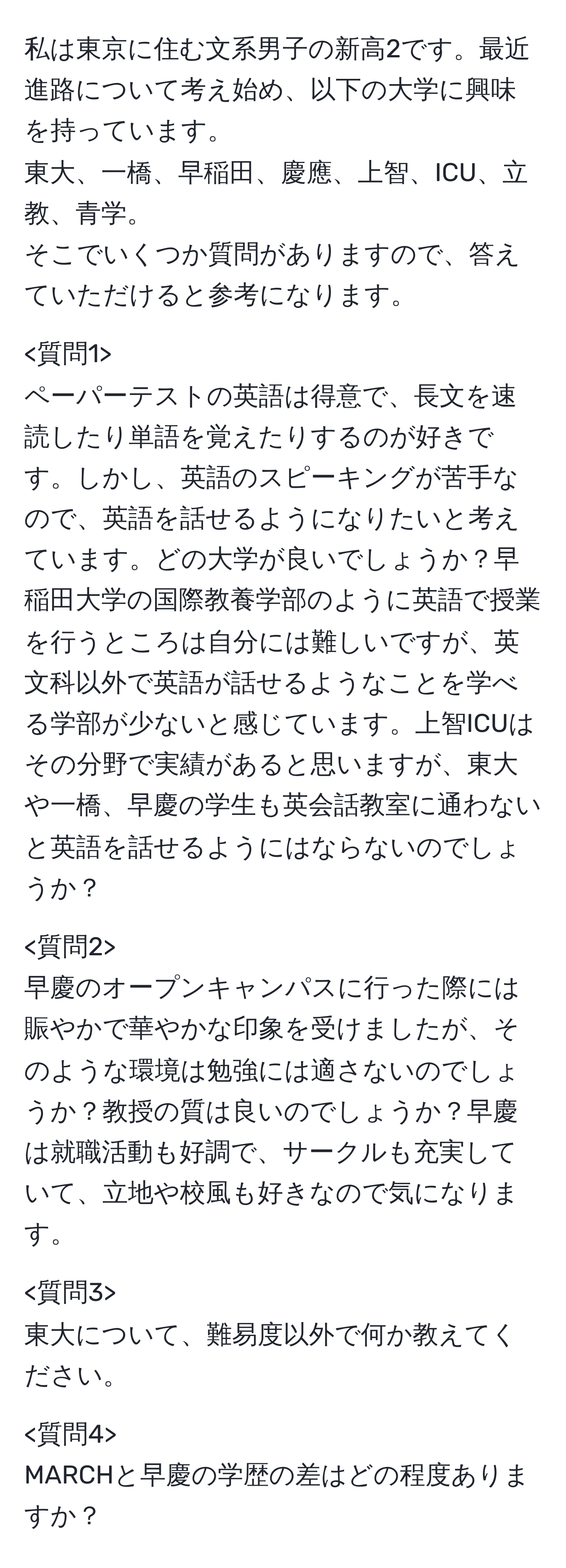 私は東京に住む文系男子の新高2です。最近進路について考え始め、以下の大学に興味を持っています。  
東大、一橋、早稲田、慶應、上智、ICU、立教、青学。  
そこでいくつか質問がありますので、答えていただけると参考になります。

ペーパーテストの英語は得意で、長文を速読したり単語を覚えたりするのが好きです。しかし、英語のスピーキングが苦手なので、英語を話せるようになりたいと考えています。どの大学が良いでしょうか？早稲田大学の国際教養学部のように英語で授業を行うところは自分には難しいですが、英文科以外で英語が話せるようなことを学べる学部が少ないと感じています。上智ICUはその分野で実績があると思いますが、東大や一橋、早慶の学生も英会話教室に通わないと英語を話せるようにはならないのでしょうか？

早慶のオープンキャンパスに行った際には賑やかで華やかな印象を受けましたが、そのような環境は勉強には適さないのでしょうか？教授の質は良いのでしょうか？早慶は就職活動も好調で、サークルも充実していて、立地や校風も好きなので気になります。

東大について、難易度以外で何か教えてください。

MARCHと早慶の学歴の差はどの程度ありますか？