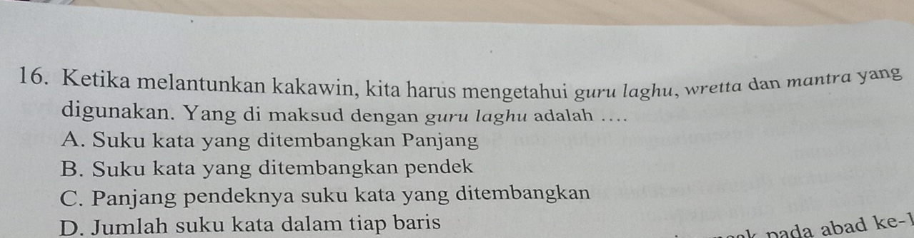 Ketika melantunkan kakawin, kita harus mengetahui guru laghu, wretta dan mantra yang
digunakan. Yang di maksud dengan guru laghu adalah …...
A. Suku kata yang ditembangkan Panjang
B. Suku kata yang ditembangkan pendek
C. Panjang pendeknya suku kata yang ditembangkan
D. Jumlah suku kata dalam tiap baris
pada abad ke-1