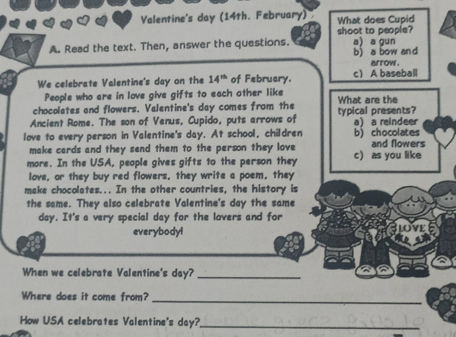 Valentine's day (14th. February) What does Cupid
shoot to people?
A. Read the text. Then, answer the questions.
a) a gun
b) a bow and
arrow.
We celebrate Valentine's day on the 14^(th) of February.
c A baseball
People who are in love give gifts to each other like
What are the
chocolates and flowers. Valentine's day comes from the
typical presents?
Ancient Rome. The son of Venus, Cupido, puts arrows of a a reindeer
love to every person in Valentine's day. At school, children b) chocolates
make cards and they send them to the person they love 
and flowers
more. In the USA, people gives gifts to the person they
c) as you like
love, or they buy red flowers, they write a poem, they
make chocolates... In the other countries, the history is
the same. They also celebrate Valentine's day the same
day. It's a very special day for the lovers and for
everybodyl
LOVE
When we celebrate Valentine's day?_
Where does it come from?_
How USA celebrates Valentine's day?_