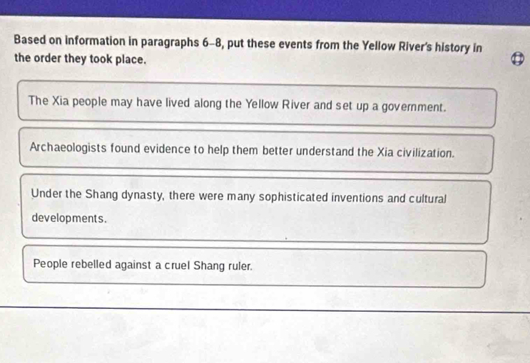 Based on information in paragraphs 6-8, put these events from the Yellow River's history in 
the order they took place. 
The Xia people may have lived along the Yellow River and set up a government. 
Archaeologists found evidence to help them better understand the Xia civilization. 
Under the Shang dynasty, there were many sophisticated inventions and cultural 
developments. 
People rebelled against a cruel Shang ruler.