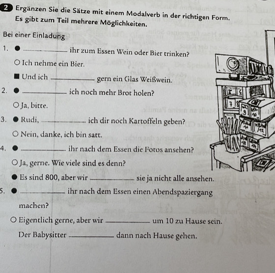 Ergänzen Sie die Sätze mit einem Modalverb in der richtigen Form.
Es gibt zum Teil mehrere Möglichkeiten.
Bei einer Einladung
1. _ihr zum Essen Wein oder Bier trinken?
Ich nehme ein Bier.
Und ich _gern ein Glas Weißwein.
2. _ich noch mehr Brot holen?
Ja, bitte.
3. Rudi,_ ich dir noch Kartoffeln geben?
Nein, danke, ich bin satt.
4. _ihr nach dem Essen die Fotos ansehen?
Ja, gerne. Wie viele sind es denn?
Es sind 800, aber wir _sie ja nicht alle ansehen.
5. _ihr nach dem Essen einen Abendspaziergang
machen?
Eigentlich gerne, aber wir _um 10 zu Hause sein.
Der Babysitter _dann nach Hause gehen.