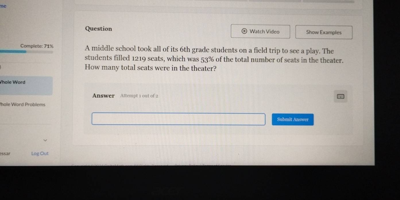 ne 
Question Watch Video Show Examples 
a 
Complete: 71% A middle school took all of its 6th grade students on a field trip to see a play. The 
students filled 1219 seats, which was 53% of the total number of seats in the theater. 
How many total seats were in the theater? 
Whole Word 
Answer Attempt 1 out of 2 
hole Word Problems 
Submit Answer 
essar Log Out