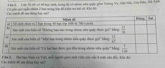 Lớp 10.44 có 40 học sinh, trong đó có nhóm siêu quậy gồm Tường Vy; Hải Nhi, Gia Hân, Hà Anh.
Cô giáo gọi ngẫu nhiên 2 bạn trong lớp để kiểm tra bài cũ. Khi đó:
Các mệnh đề sau đúng hay sai?
Câu 3. Hai bạn Nam và Việt, mỗi người gieo một viên xúc xắc 6 mặt cân đối. Khi đó:
Các mệnh đề sau đúng hay sai?