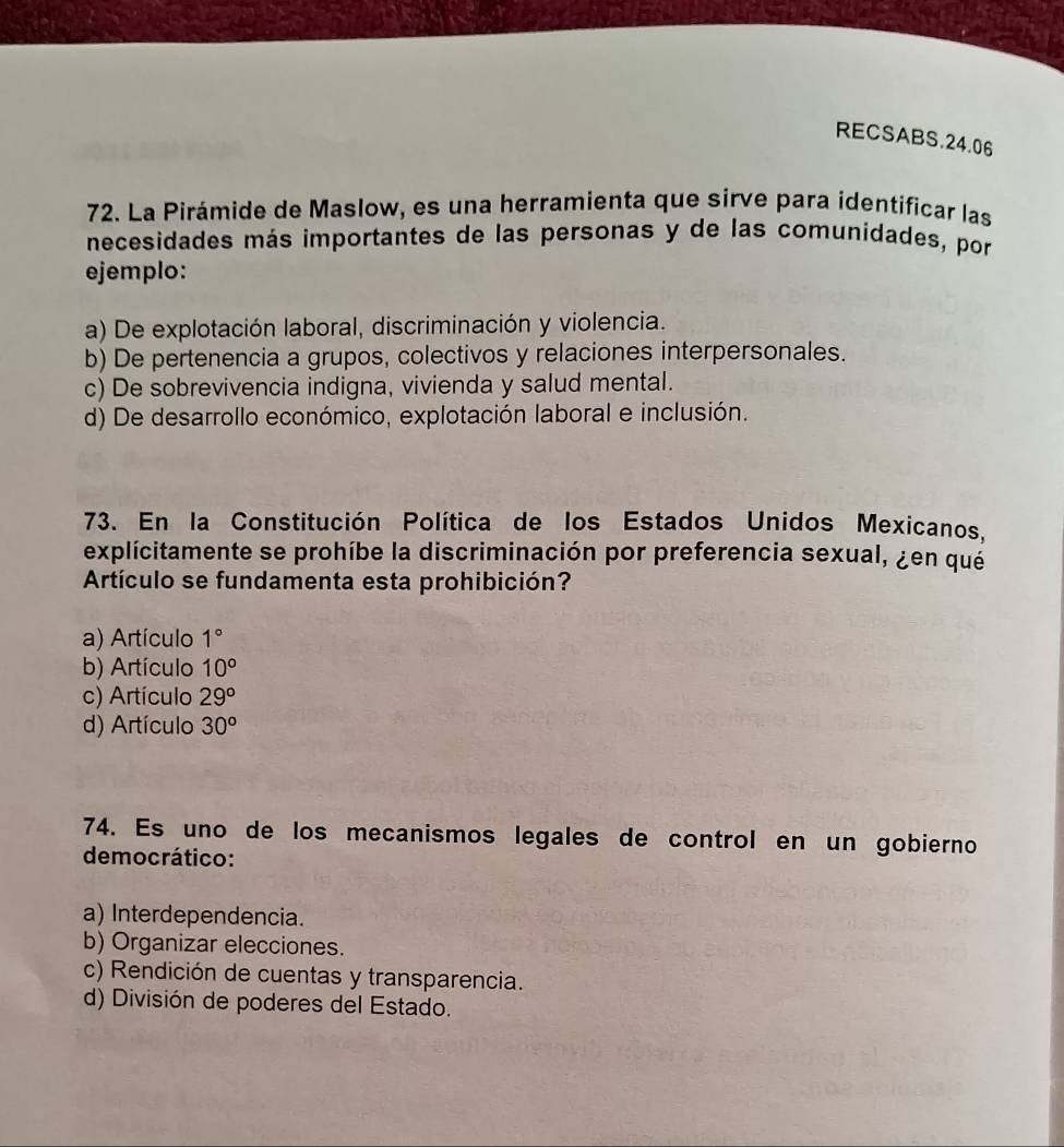 RECSABS.24.06
72. La Pirámide de Maslow, es una herramienta que sirve para identificar las
necesidades más importantes de las personas y de las comunidades, por
ejemplo:
a) De explotación laboral, discriminación y violencia.
b) De pertenencia a grupos, colectivos y relaciones interpersonales.
c) De sobrevivencia indigna, vivienda y salud mental.
d) De desarrollo económico, explotación laboral e inclusión.
73. En la Constitución Política de los Estados Unidos Mexicanos,
explícitamente se prohíbe la discriminación por preferencia sexual, ¿en qué
Artículo se fundamenta esta prohibición?
a) Artículo 1°
b) Artículo 10^o
c) Artículo 29^o
d) Artículo 30^o
74. Es uno de los mecanismos legales de control en un gobierno
democrático:
a) Interdependencia.
b) Organizar elecciones.
c) Rendición de cuentas y transparencia.
d) División de poderes del Estado.