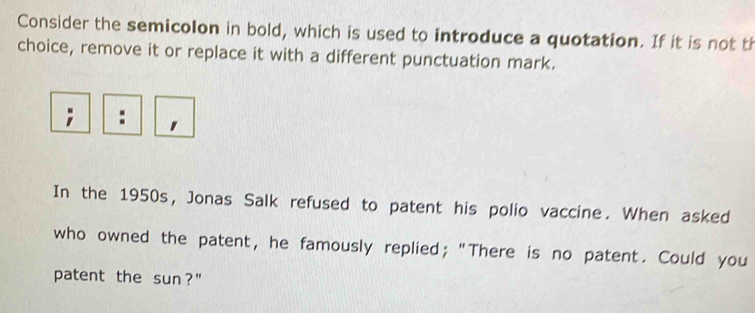 Consider the semicolon in bold, which is used to introduce a quotation. If it is not th 
choice, remove it or replace it with a different punctuation mark. 
In the 1950s, Jonas Salk refused to patent his polio vaccine. When asked 
who owned the patent, he famously replied; "There is no patent. Could you 
patent the sun?"