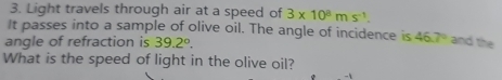 Light travels through air at a speed of 3* 10^8ms^(-1). 
It passes into a sample of olive oil. The angle of incidence is 46.7° and the 
angle of refraction is 39.2°. 
What is the speed of light in the olive oil?