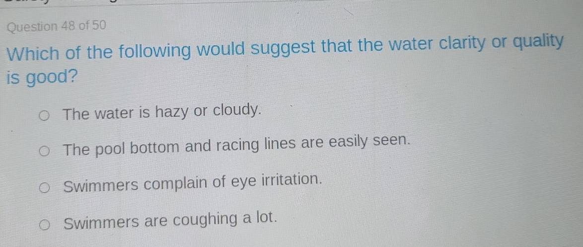 Which of the following would suggest that the water clarity or quality
is good?
The water is hazy or cloudy.
The pool bottom and racing lines are easily seen.
Swimmers complain of eye irritation.
Swimmers are coughing a lot.