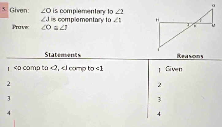 Given: ∠ O is complementary to ∠ 2
∠ J is complementary to ∠ 1
Prove: ∠ O≌ ∠ J
Statements Reasons
<0</tex> comp to <2</tex>, comp to <1</tex> 1 Given 
2 
2 
3 
3 
4 
4