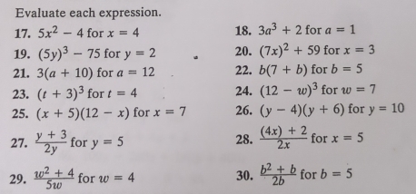 Evaluate each expression. 
17. 5x^2-4 for x=4 18. 3a^3+2 for a=1
19. (5y)^3-75 for y=2 20. (7x)^2+59 for x=3
21. 3(a+10) for a=12 22. b(7+b) for b=5
23. (t+3)^3 for t=4 24. (12-w)^3 for w=7
25. (x+5)(12-x) for x=7 26. (y-4)(y+6) for y=10
27.  (y+3)/2y  for y=5 28.  ((4x)+2)/2x  for x=5
29.  (w^2+4)/5w  for w=4 30.  (b^2+b)/2b  for b=5