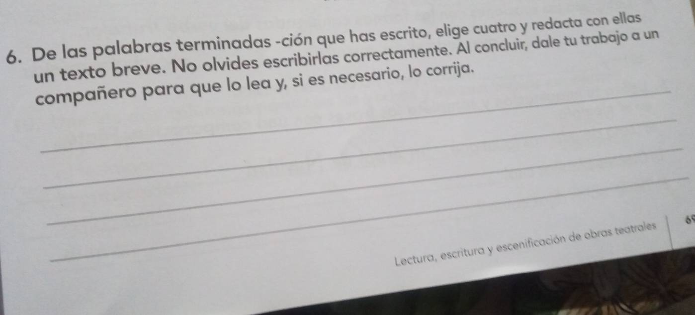 De las palabras terminadas -ción que has escrito, elige cuatro y redacta con ellas 
un texto breve. No olvides escribirlas correctamente. Al concluir, dale tu trabajo a un 
compañero para que lo lea y, si es necesario, lo corrija. 
_ 
_ 
_ 
Lectura, escritura y escenificación de obras teatrales 6