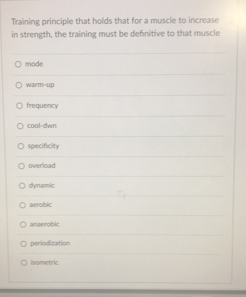 Training principle that holds that for a muscle to increase
in strength, the training must be defnitive to that muscle
mode
warm-up
frequency
cool-dwn
specifcity
overload
dynamic
aerobic
anaerobic
periodization
isometric