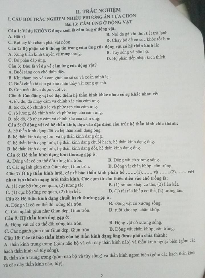 TRÁC NGHIệM
1. CâU HỏI tRÁC nGHIệM nHiềU phươnG án lựa chọn
Bài 13: CảM ỨNG ở độNG Vật
Câu 1: Ví dụ KHÔNG được xem là cảm ứng ở động vật.
A. Hắt xì. B. Nổi da gà khi thời tiết trở lạnh.
C. Rụt tay khi chạm phải vật nóng. D. Chạy bộ để có sức khỏe tốt hơn
Câu 2: Bộ phận xử lí thông tin trong cảm ứng của động vật có hệ thần kinh là:
A. Xung thần kinh truyền về trung ương. B. Tủy sống và não bộ.
C. Bộ phận đáp ứng. D. Bộ phận tiếp nhận kích thích.
Câu 3: Đâu là ví dụ về cảm ứng của động vật?
A. Buổi sáng con chó thức dậy.
B. Khi chạm tay vào con giun nó sẽ co và xoắn mình lại.
C. Buổi chiều tả con gả khó nhìn thấy vật xung quanh.
D. Con mèo thích được vuốt ve.
Câu 4: Các động vật có đặc điểm hệ thần kinh khác nhau có sự khác nhau về:
A. tốc độ, độ nhạy cảm và chính xác của cảm ứng.
B. tốc độ, độ chính xác và phức tạp của cảm ứng.
C. số lượng, độ chinh xác và phức tạp của cảm ứng.
D. tốc độ, độ nhạy cảm và chính xác của cảm ứng.
Câu 5: Ở động vật có hệ thần kinh, dựa vào đặc điểm cấu trúc hệ thần kinh chia thành:
A. hệ thần kinh dạng đốt và hệ thần kinh dạng ống.
B. hệ thần kinh dạng lưới và hệ thần kinh dạng ống.
C. hệ thần kinh dạng lưới, hệ thần kinh dạng chuỗi hạch, hệ thần kinh dạng ống.
D. hệ thần kinh dạng lưới, hệ thần kinh dạng đốt, hệ thần kinh dạng ống.
Câu 6: Hệ thần kinh dạng lưới thường gặp ở:
A. Động vật có cơ thể đối xứng tỏa tròn. B. Động vật có xương sống.
C. Các ngành giun như Giun dẹp, Giun tròn. D. Động vật chân khớp, côn trùng.
Câu 7: Ở hệ thần kinh lưới, các tế bào thần kinh phân bố .......(1)....... và .......(2)....... với
nhau tạo thành mạng lưới thần kinh. Các cụm từ còn thiếu điền vào chỗ trống là:
A. (1) cục bộ từng cơ quan, (2) tương tác. B. (1) rải rác khắp cơ thể, (2) liên kết.
C. (1) cục bộ từng cơ quan, (2) liên kết. D. (1) rải rác khắp cơ thể, (2) tương tác.
*  Câu 8: Hệ thần kinh dạng chuỗi hạch thường gặp ở:
A. Động vật có cơ thể đối xứng tỏa tròn. B. Động vật có xương sống.
C. Các ngành giun như Giun dẹp, Giun tròn. D. ruột khoang, chân khớp.
Câu 9: Hệ thần kinh ống gặp ở:
A. Động vật có cơ thể đối xứng tỏa tròn. B. Động vật có xương sống.
C. Các ngành giun như Giun dẹp, Giun tròn. D. Động vật chân khớp, côn trùng.
Câu 10: Các tế bào thần kinh của hệ thần kinh dạng ống được phân chia thành:
A. thần kinh trung ương (gồm não bộ và các dây thần kinh não) và thần kinh ngoại biên (gồm các
hạch thần kinh và tủy sống).
B. thần kinh trung ương (gồm não bộ và tủy sống) và thần kinh ngoại biên (gồm các hạch thần kinh
và các dây thần kinh não, tủy).
2