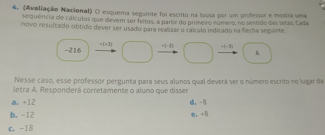 (Avaliação Nacional) O esquema seguinte foi escrito na lousa por um professor e mostra uma
sequência de cálculos que devem ser feitos, a partir do primeiro número, no sentido das setas. Cada
novo resultado obtido dever ser usado para realizar o cálculo indicado na flecha seguinte.
/ (+3)
/ (-2)
-216
/ (-3)
A
Nesse caso, esse professor pergunta para seus alunos qual deverá ser o número escrito no lugar da
letra A. Responderá corretamente o aluno que disser
a. +12 d. -8
b. -12 e. +8
c. -18