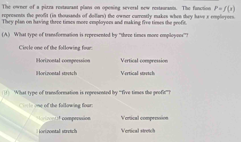 The owner of a pizza restaurant plans on opening several new restaurants. The function P=f(x)
represents the profit (in thousands of dollars) the owner currently makes when they have x employees.
They plan on having three times more employees and making five times the profit.
(A) What type of transformation is represented by “three times more employees’”?
Circle one of the following four:
Horizontal compression Vertical compression
Horizontal stretch Vertical stretch
(3) What type of transformation is represented by “five times the profit”?
Circle one of the following four:
Horizontal compression Vertical compression
Horizontal stretch Vertical stretch