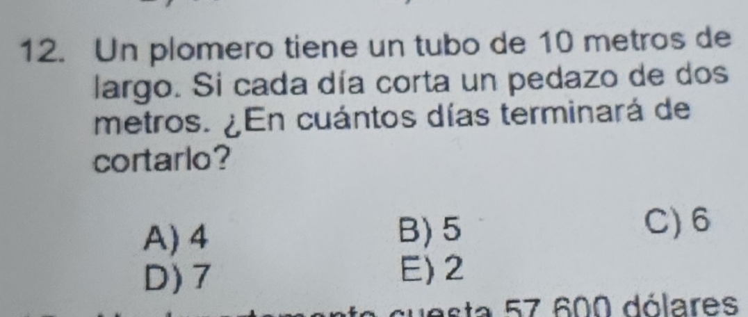 Un plomero tiene un tubo de 10 metros de
largo. Si cada día corta un pedazo de dos
metros. ¿En cuántos días terminará de
cortarlo?
A) 4
B) 5 C) 6
D) 7
E) 2
cuesta 57 600 dólares