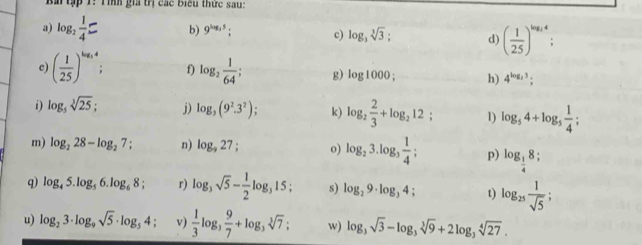 ập 1: T ình gia trị các biểu thức sau: 
a) log _2 1/4 = b) 9^(log _3)5; c) log _3sqrt[3](3); d) ( 1/25 )^log _34
c) ( 1/25 )^log _54; f) log _2 1/64 ; g) log 1000; h) 4^(log _2)3; 
i) log _5sqrt[3](25); j) log _3(9^2.3^2); k) log _2 2/3 +log _212; 1) log _54+log _5 1/4 ; 
m) log _228-log _27; n) log _927; o) log _23.log _3 1/4 ; p) log _ 1/4 8; 
q) log _45.log _56.log _68; r) log _3sqrt(5)- 1/2 log _315; s) log _29· log _34; t) log _25 1/sqrt(5) ; 
u) log _23· log _9sqrt(5)· log _54; v)  1/3 log _3 9/7 +log _3sqrt[3](7); w) log _3sqrt(3)-log _3sqrt[3](9)+2log _3sqrt[4](27).