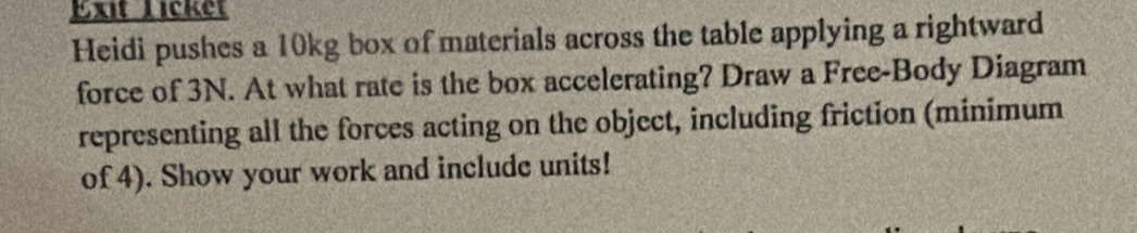 Exit Licket 
Heidi pushes a 10kg box of materials across the table applying a rightward 
force of 3N. At what rate is the box accelerating? Draw a Free-Body Diagram 
representing all the forces acting on the object, including friction (minimum 
of 4). Show your work and include units!