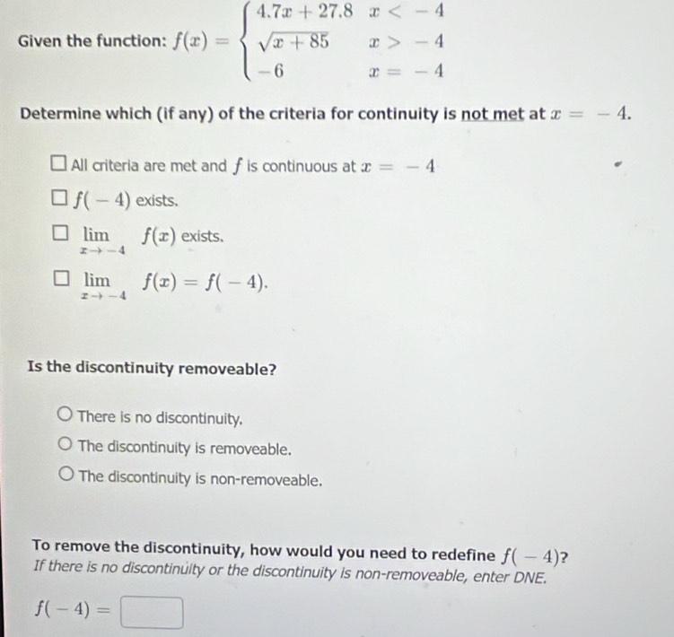 Given the function: f(x)=beginarrayl 4.7x+27.8x -4 -6x=-4endarray.
Determine which (if any) of the criteria for continuity is not met at x=-4.
All criteria are met and f is continuous at x=-4
f(-4) exists.
limlimits _xto -4f(x) exists.
limlimits _xto -4f(x)=f(-4). 
Is the discontinuity removeable?
There is no discontinuity,
The discontinuity is removeable.
The discontinuity is non-removeable.
To remove the discontinuity, how would you need to redefine f(-4) ?
If there is no discontinuity or the discontinuity is non-removeable, enter DNE.
f(-4)=□