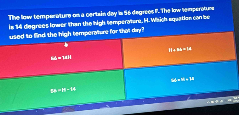 The low temperature on a certain day is 56 degrees F. The low temperature
is 14 degrees lower than the high temperature, H. Which equation can be
used to find the high temperature for that day?
H+56=14
56=14H
56=H+14
56=H-14