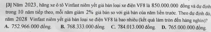 [3] Năm 2023, hãng xe ô tô Vinfast niêm yết giá bán loại xe điện VF8 là 850.000.000 đồng và dự định
trong 10 năm tiếp theo, mỗi năm giảm 2% giá bán so với giá bán của năm liền trước. Theo dự định đó,
năm 2028 Vinfast niêm yết giá bán loại xe điện VF8 là bao nhiêu (kết quả làm tròn đến hàng nghìn)?
A. 752.966.000 đồng. B. 768.333.000 đồng. C. 784.013.000 đồng. D. 765.000.000 đồng.