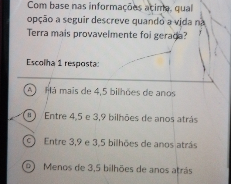 Com base nas informações acima, qual
opção a seguir descreve quando a vida na
Terra mais provavelmente foi gerada?
Escolha 1 resposta:
A  Há mais de 4,5 bilhões de anos
(B) Entre 4, 5 e 3, 9 bilhões de anos atrás
C ) Entre 3, 9 e 3,5 bilhões de anos atrás
D Menos de 3,5 bilhões de anos atrás