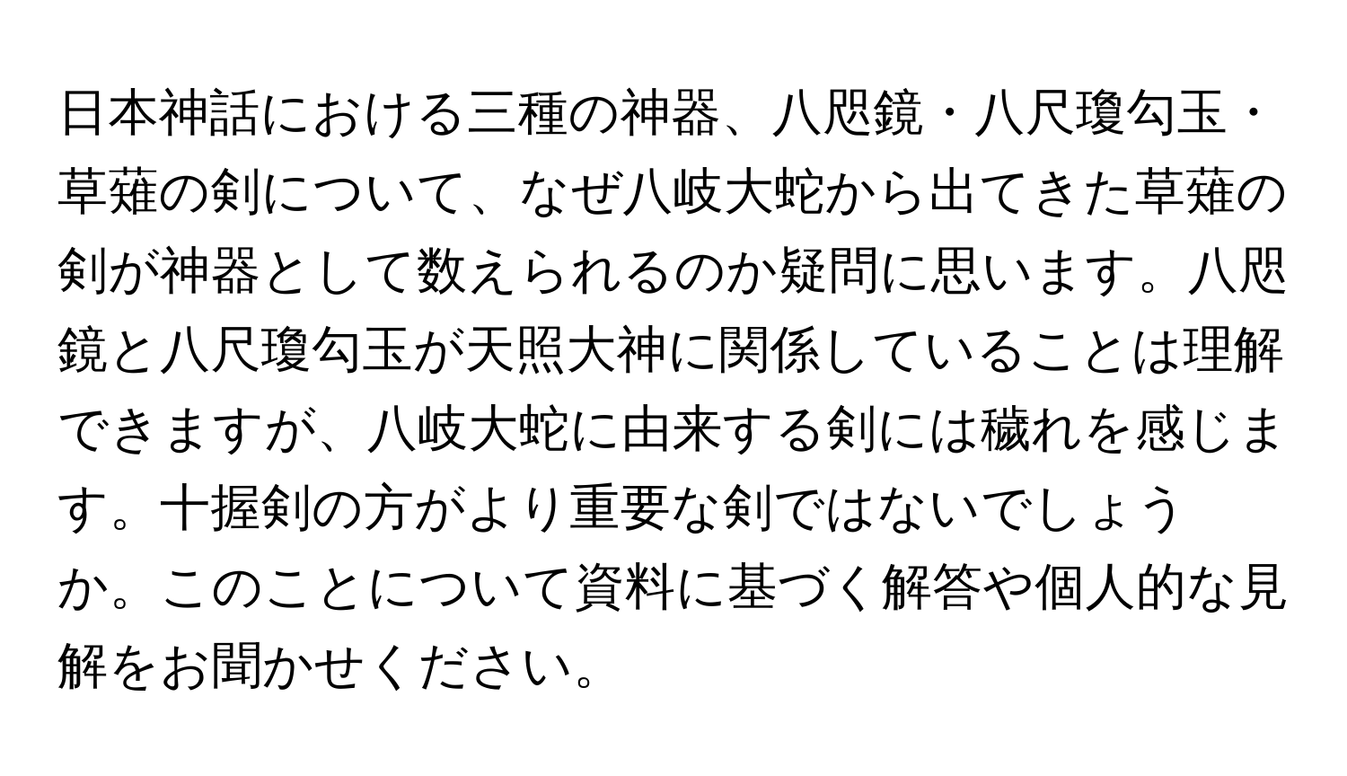 日本神話における三種の神器、八咫鏡・八尺瓊勾玉・草薙の剣について、なぜ八岐大蛇から出てきた草薙の剣が神器として数えられるのか疑問に思います。八咫鏡と八尺瓊勾玉が天照大神に関係していることは理解できますが、八岐大蛇に由来する剣には穢れを感じます。十握剣の方がより重要な剣ではないでしょうか。このことについて資料に基づく解答や個人的な見解をお聞かせください。