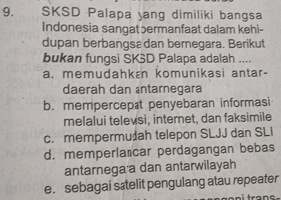 SKSD Palapa yang dimiliki bangsa
Indonesia sangat bermanfaat dalam kehi-
dupan berbangsa dan bernegara. Berikut
bukan fungsi SKSD Palapa adalah ....
a. memudahkan komunikasi antar-
daerah dan antarnegara
b. mempercepæt penyebaran informasi
melalui televsi, internet, dan faksimile
c. mempermudah telepon SLJJ dan SLI
d. memperlañcar perdagangan bebas
antarnega a dan antarwilayah
e. sebagai sætelit pengulang atau repeater