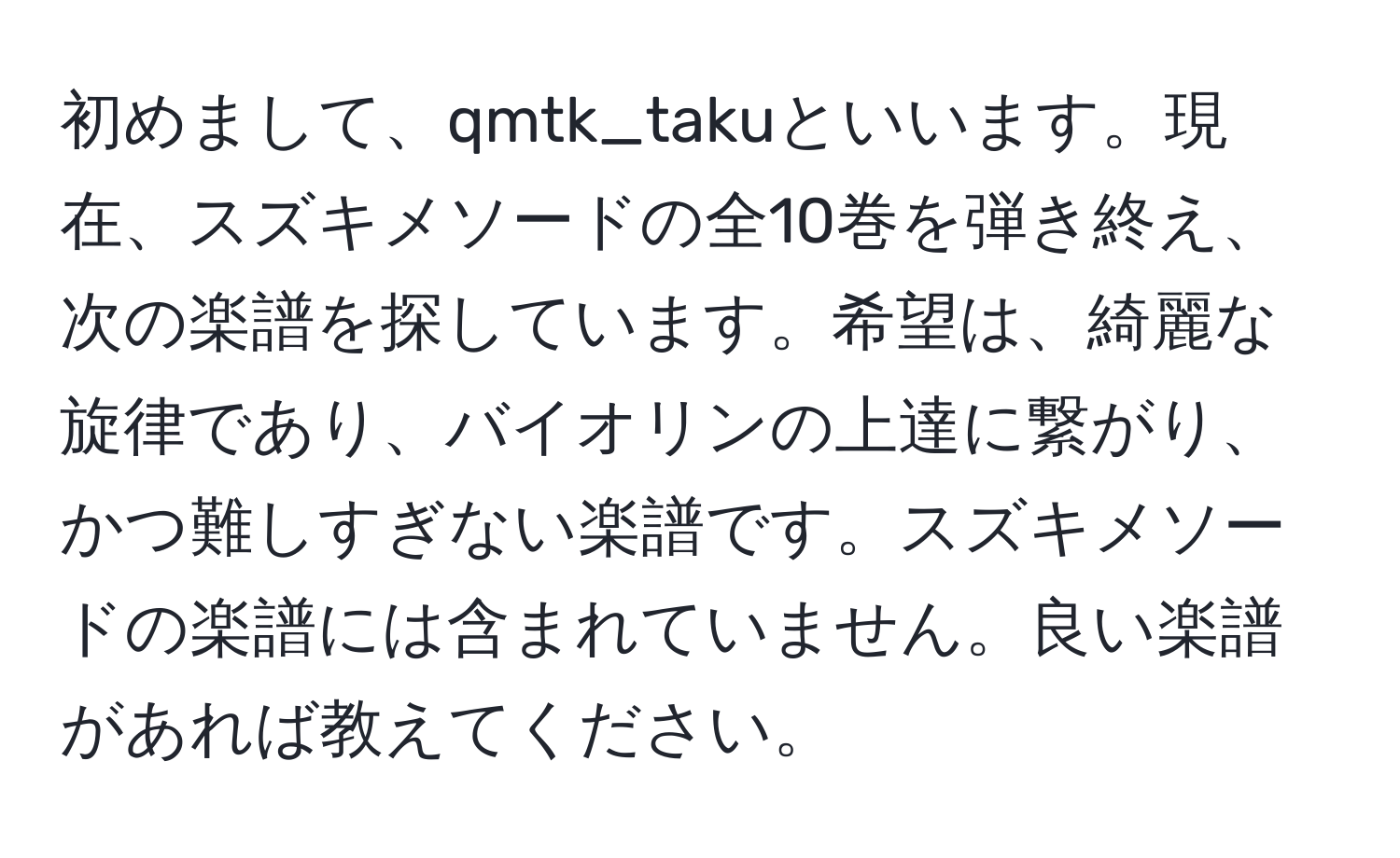 初めまして、qmtk_takuといいます。現在、スズキメソードの全10巻を弾き終え、次の楽譜を探しています。希望は、綺麗な旋律であり、バイオリンの上達に繋がり、かつ難しすぎない楽譜です。スズキメソードの楽譜には含まれていません。良い楽譜があれば教えてください。