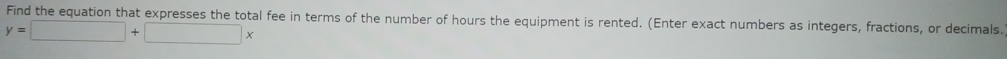 Find the equation that expresses the total fee in terms of the number of hours the equipment is rented. (Enter exact numbers as integers, fractions, or decimals.
y=□ +□ x