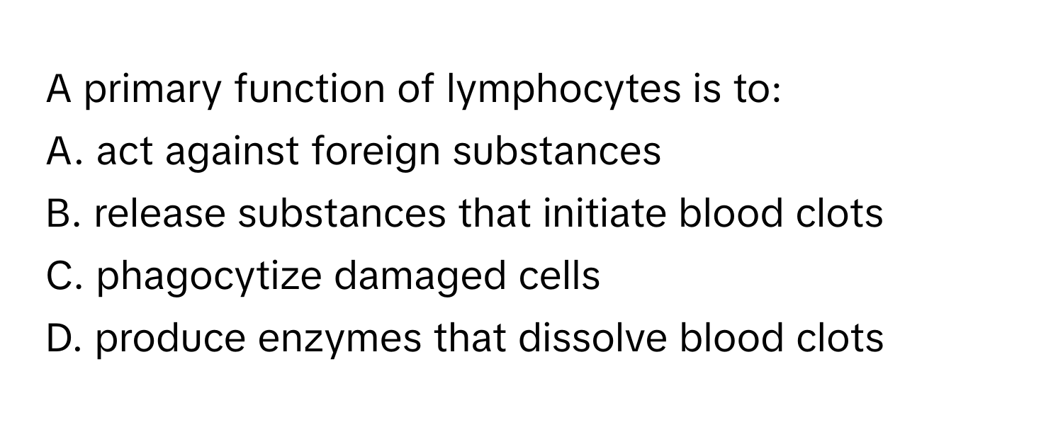 A primary function of lymphocytes is to:

A. act against foreign substances
B. release substances that initiate blood clots
C. phagocytize damaged cells
D. produce enzymes that dissolve blood clots