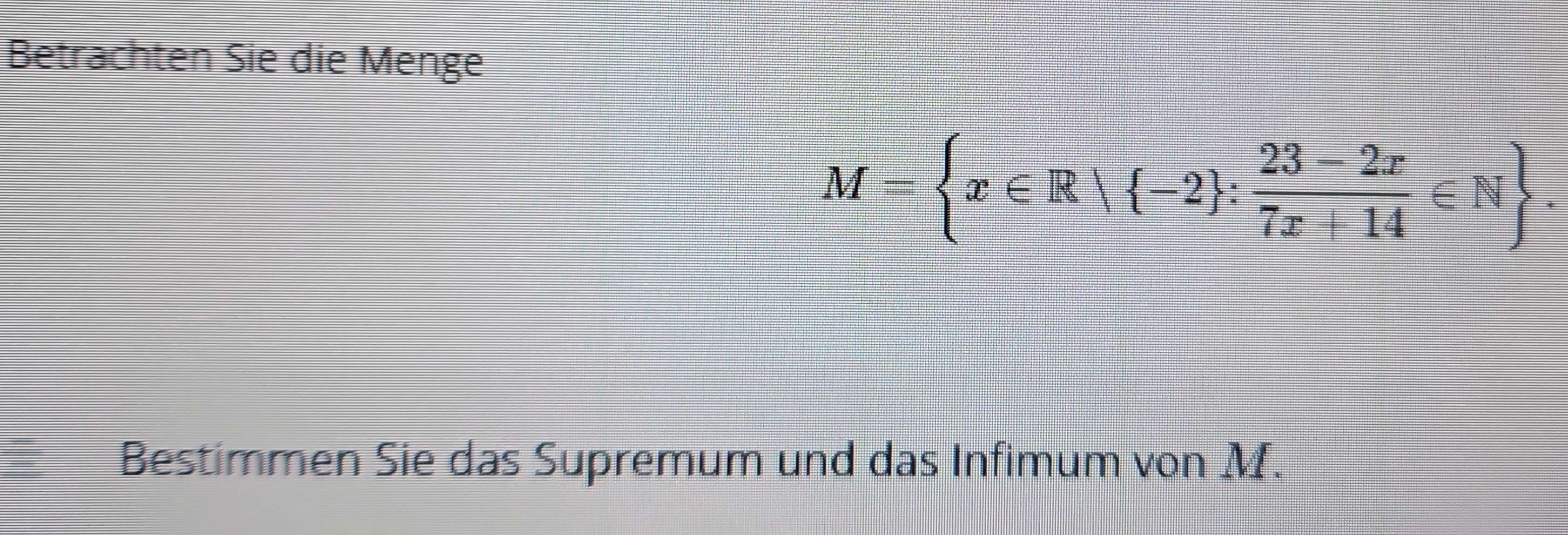 Betrachten Sie die Menge
M= x∈ R| -2 : (23-2x)/7x+14 ∈ N. 
Bestimmen Sie das Supremum und das Infimum von M.