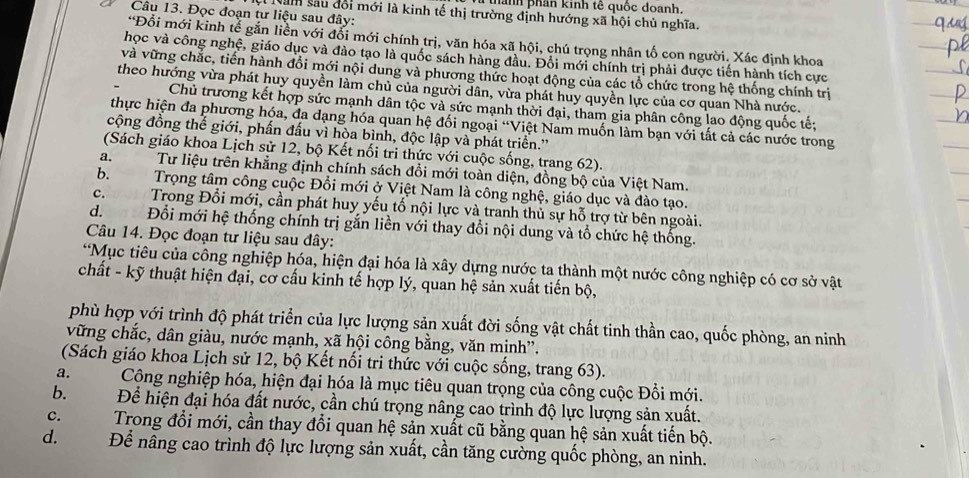 phành phân kinh tế quốc doanh.
Câu 13. Đọc đoạn tư liệu sau đây:
Năm sau đổi mới là kinh tế thị trường định hướng xã hội chủ nghĩa.
*Đổi mới kinh tễ gắn liền với đổi mới chính trị, văn hóa xã hội, chú trọng nhân tố con người. Xác định khoa
học và công nghệ, giáo dục và đảo tạo là quốc sách hàng đầu. Đổi mới chính trị phải được tiến hành tích cực
và vững chắc, tiến hành đổi mới nội dung và phương thức hoạt động của các tổ chức trong hệ thống chính trị
theo hướng vừa phát huy quyền làm chủ của người dân, vừa phát huy quyền lực của cơ quan Nhà nước.
Chủ trương kết hợp sức mạnh dân tộc và sức mạnh thời đại, tham gia phân công lao động quốc tế;
thực hiện đa phương hóa, đa dạng hóa quan hệ đối ngoại “Việt Nam muốn làm bạn với tất cả các nước trong
cộng đồng thế giới, phần đấu vì hòa bình, độc lập và phát triển.''
(Sách giáo khoa Lịch sử 12, bộ Kết nối tri thức với cuộc sống, trang 62).
a. Tư liệu trên khẳng định chính sách đổi mới toàn diện, đồng bộ của Việt Nam.
b.Trọng tâm công cuộc Đổi mới ở Việt Nam là công nghệ, giáo dục và đào tạo.
c.Trong Đổi mới, cần phát huy yếu tố nội lực và tranh thủ sự hỗ trợ từ bên ngoài.
d. Đổi mới hệ thống chính trị gắn liền với thay đổi nội dung và tổ chức hệ thống.
Câu 14. Đọc đoạn tư liệu sau đây:
*Mục tiêu của công nghiệp hóa, hiện đại hóa là xây dựng nước ta thành một nước công nghiệp có cơ sở vật
chất - kỹ thuật hiện đại, cơ cấu kinh tế hợp lý, quan hệ sản xuất tiến bộ,
phù hợp với trình độ phát triển của lực lượng sản xuất đời sống vật chất tinh thần cao, quốc phòng, an ninh
vững chắc, dân giàu, nước mạnh, xã hội công bằng, văn minh'.
(Sách giáo khoa Lịch sử 12, bộ Kết nổi tri thức với cuộc sống, trang 63).
a. Cộng nghiệp hóa, hiện đại hóa là mục tiêu quan trọng của công cuộc Đổi mới.
b.Để hiện đại hóa đất nước, cần chú trọng nâng cao trình độ lực lượng sản xuất.
c.Trong đổi mới, cần thay đổi quan hệ sản xuất cũ bằng quan hệ sản xuất tiến bộ.
d.     Để nâng cao trình độ lực lượng sản xuất, cần tăng cường quốc phòng, an ninh.