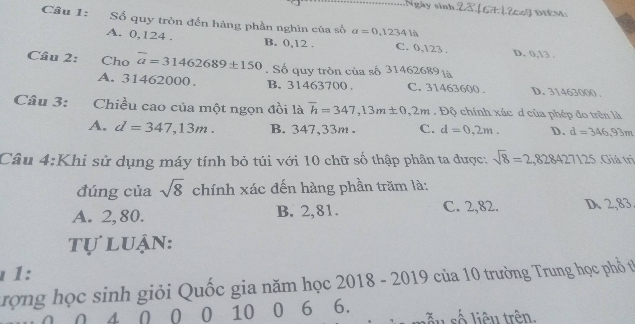 Ngày sinh diÉm:
Câu 1: Số quy tròn đến hàng phần nghìn của số a=0,12341a _
A. 0,124.
C. 0,123.
B. 0, 12. D. 0, 13.
Câu 2: €£Cho overline a=31462689± 150. Số quy tròn của số 31462689 là
B. 31463700.
A. 31462000. C. 31463600. D. 31463000.
Câu 3: Chiều cao của một ngọn đồi là overline h=347, 13m± 0,2m. Độ chính xác d của phép đo trên là
A. d=347,13m. B. 347,33m. C. d=0,2m. D. d=346,93m
Câu 4:Khi sử dụng máy tính bỏ túi với 10 chữ số thập phân ta được: sqrt(8)=2,828427125.Giá trị
đúng của sqrt(8) chính xác đến hàng phần trăm là:
C. 2,82.
A. 2,80.
B. 2,81. D. 2,83
tự luận:
ι 1:
rợng học sinh giỏi Quốc gia năm học 2018 - 2019 của 10 trường Trung học phổ từ
( 4 Ω 0 0 10 0 6 6.
số liêu trên.