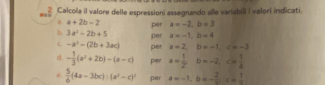 Calcola il valore delle espressioni assegnando alle variabili i valori indicati. 
a. a+2b-2 per a=-2, b=3
b. 3a^2-2b+5 per a=-1, b=4
C. -a^3-(2b+3ac) per a=2, b=-1, c=-3
d. - 1/3 (a^2+2b)-(a-c) per a= 1/2 , b=-2, c= 1/4 
e.  5/6 (4a-3bc) : (a^2-c)^2 per a=-1, b=- 2/2 , c= 1/2 