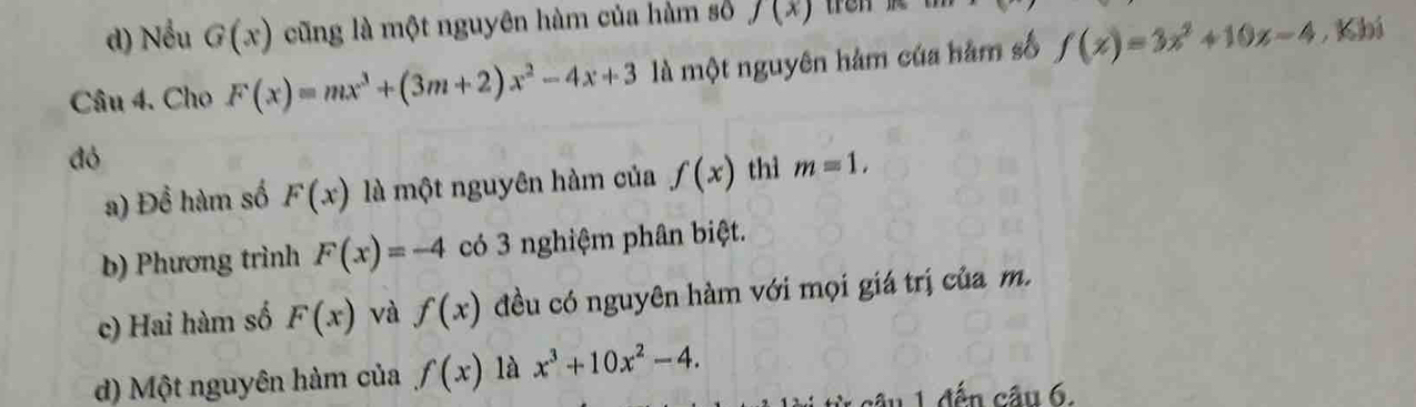 d) Nếu G(x) cũng là một nguyên hàm của hàm số f(x) tron
Câu 4. Cho F(x)=mx^3+(3m+2)x^2-4x+3 là một nguyên hàm của hàm số f(x)=3x^2+10x-4 , Kbi
đó
a) Để hàm số F(x) là một nguyên hàm của f(x) thì m=1. 
b) Phương trình F(x)=-4 có 3 nghiệm phân biệt.
c) Hai hàm số F(x) và f(x) đều có nguyên hàm với mọi giá trị của m.
d) Một nguyên hàm của f(x) là x^3+10x^2-4. 
cầu 1 đến câu 6.