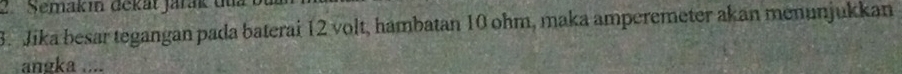 Semakin dekät jarak du 
3. Jika besar tegangan pada baterai 12 volt, hambatan 10 ohm, maka amperemeter akan menunjukkan 
angka ....