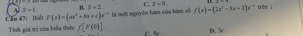 f(x)=3 có nái ngm S=4.
C. S=0.
A S=1.
B. S=2. D.
Câu 47: Biết F(x)=(ax^2+bx+c)e^(-x) là một nguyên hàm của hàm số f(x)=(2x^2-5x+2)e^(-x) trên i
. Tính giá trị của biểu thức f[F(0)]. D. 3e.
C. 9e . h