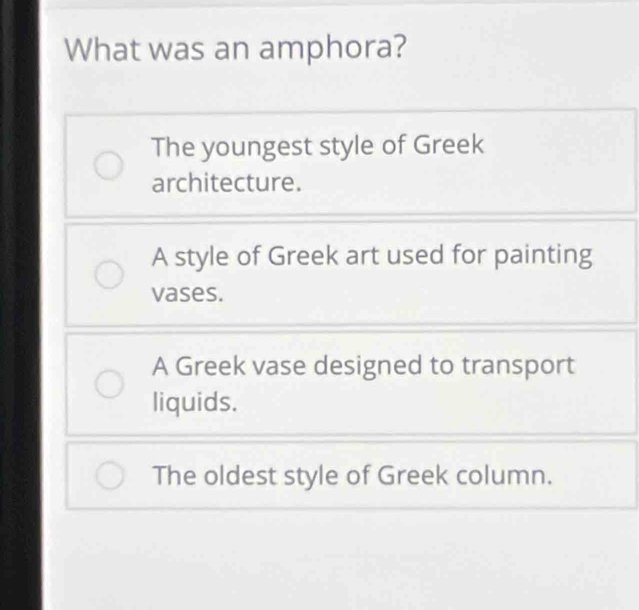 What was an amphora?
The youngest style of Greek
architecture.
A style of Greek art used for painting
vases.
A Greek vase designed to transport
liquids.
The oldest style of Greek column.