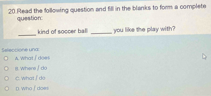 Read the following question and fill in the blanks to form a complete
question:
_
kind of soccer ball _you like the play with?
Seleccione una:
A. What / does
B. Where / do
C. What / do
D. Who / does