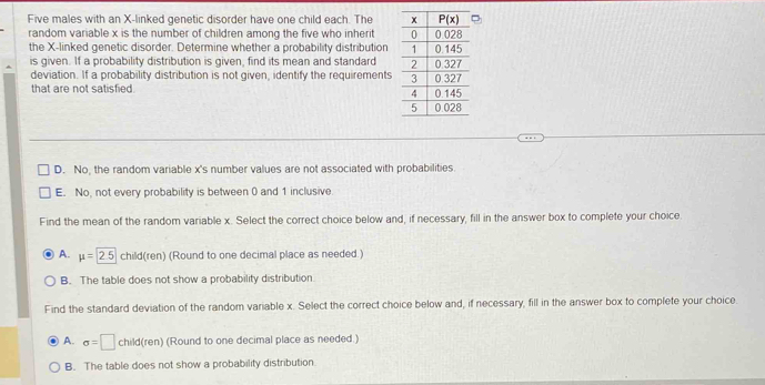 Five males with an X-linked genetic disorder have one child each. The 
random variable x is the number of children among the five who inherit 
the X-linked genetic disorder. Determine whether a probability distribution
is given. If a probability distribution is given, find its mean and standard 
deviation. If a probability distribution is not given, identify the requirements
that are not satisfied.
D. No, the random variable x's number values are not associated with probabilities.
E. No, not every probability is between 0 and 1 inclusive
Find the mean of the random variable x. Select the correct choice below and, if necessary, fill in the answer box to complete your choice
A. mu =2.5 child(ren) (Round to one decimal place as needed.)
B. The table does not show a probability distribution
Find the standard deviation of the random variable x. Select the correct choice below and, if necessary, fill in the answer box to complete your choice.
A. sigma =□ child(ren) (Round to one decimal place as needed.)
B. The table does not show a probability distribution.