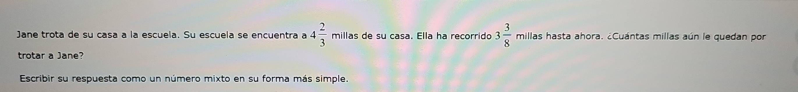 Jane trota de su casa a la escuela. Su escuela se encuentra a 4 2/3  millas de su casa. Ella ha recorrido 3 3/8  millas hasta ahora. ¿Cuántas millas aún le quedan por 
trotar a Jane? 
Escribir su respuesta como un número mixto en su forma más simple.