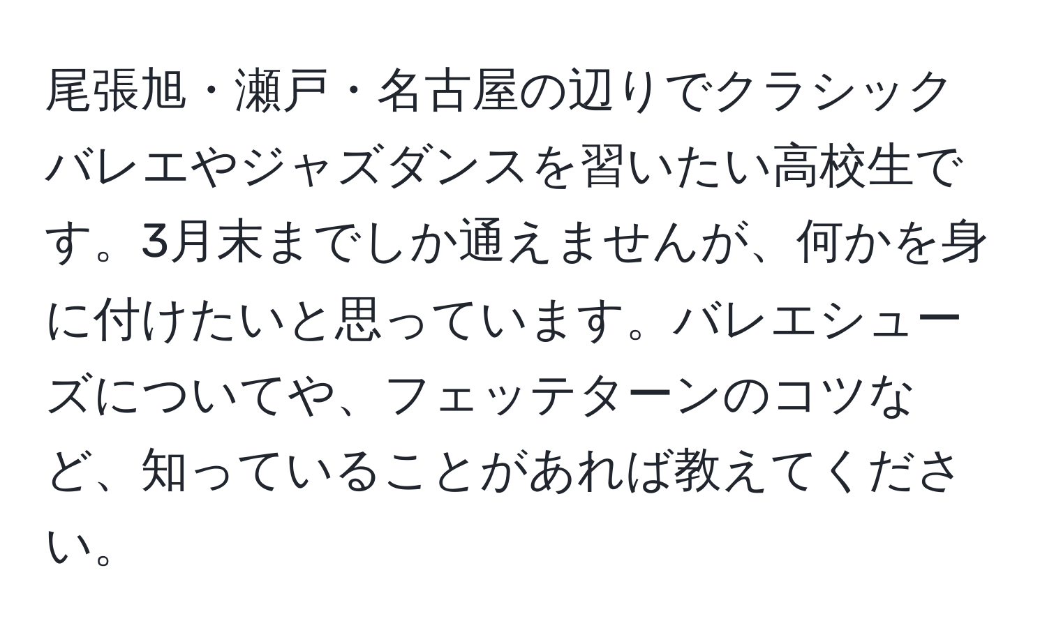 尾張旭・瀬戸・名古屋の辺りでクラシックバレエやジャズダンスを習いたい高校生です。3月末までしか通えませんが、何かを身に付けたいと思っています。バレエシューズについてや、フェッテターンのコツなど、知っていることがあれば教えてください。