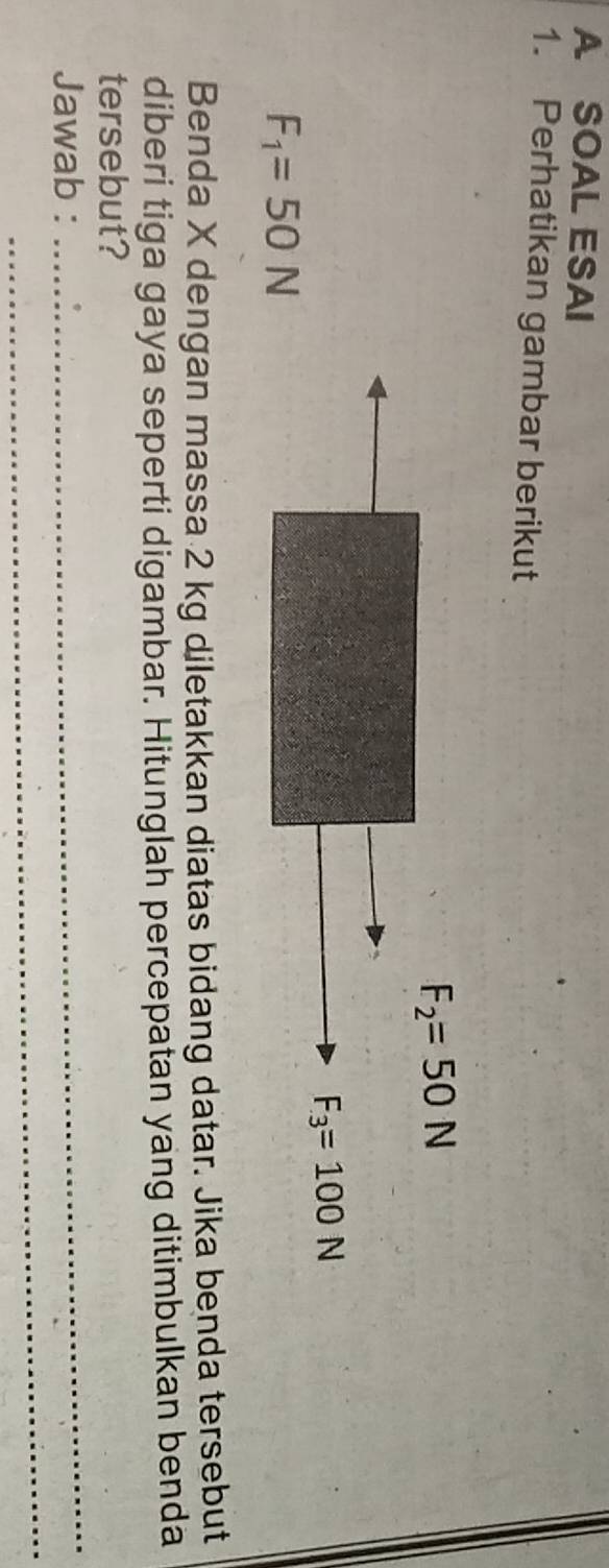 A SOAL ESAI
1. Perhatikan gambar berikut
F_1=50N
Benda X dengan massa 2 kg diletakkan diatas bidang datar. Jika benda tersebut
diberi tiga gaya seperti digambar. Hitunglah percepatan yang ditimbulkan benda
_
tersebut?
_
Jawab :